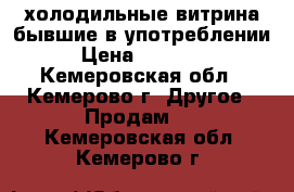 холодильные витрина бывшие в употреблении › Цена ­ 35 000 - Кемеровская обл., Кемерово г. Другое » Продам   . Кемеровская обл.,Кемерово г.